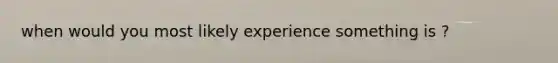 when would you most likely experience something is ?