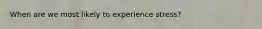 When are we most likely to experience stress?