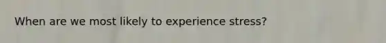 When are we most likely to experience stress?