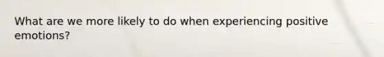 What are we more likely to do when experiencing positive emotions?