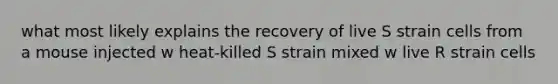 what most likely explains the recovery of live S strain cells from a mouse injected w heat-killed S strain mixed w live R strain cells