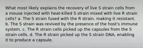 What most likely explains the recovery of live S strain cells from a mouse injected with heat-killed S strain mixed with live R strain cells? a. The S strain fused with the R strain, making it resistant. b. The S strain was revived by the presence of the host's immune system. c. The R strain cells picked up the capsules from the S strain cells. d. The R strain picked up the S strain DNA, enabling it to produce a capsule.