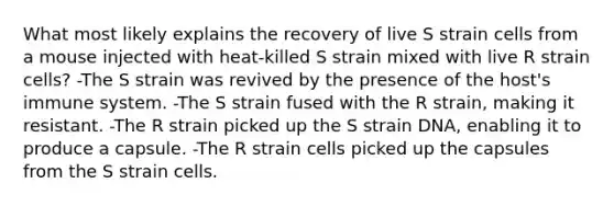 What most likely explains the recovery of live S strain cells from a mouse injected with heat-killed S strain mixed with live R strain cells? -The S strain was revived by the presence of the host's immune system. -The S strain fused with the R strain, making it resistant. -The R strain picked up the S strain DNA, enabling it to produce a capsule. -The R strain cells picked up the capsules from the S strain cells.