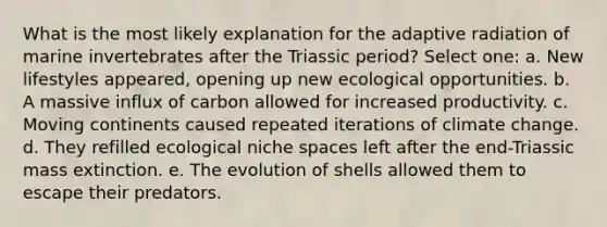 What is the most likely explanation for the adaptive radiation of marine invertebrates after the Triassic period? Select one: a. New lifestyles appeared, opening up new ecological opportunities. b. A massive influx of carbon allowed for increased productivity. c. Moving continents caused repeated iterations of climate change. d. They refilled ecological niche spaces left after the end-Triassic mass extinction. e. The evolution of shells allowed them to escape their predators.