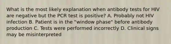 What is the most likely explanation when antibody tests for HIV are negative but the PCR test is positive? A. Probably not HIV infection B. Patient is in the "window phase" before antibody production C. Tests were performed incorrectly D. Clinical signs may be misinterpreted