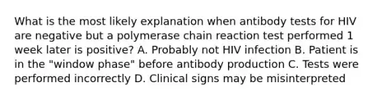 What is the most likely explanation when antibody tests for HIV are negative but a polymerase chain reaction test performed 1 week later is positive? A. Probably not HIV infection B. Patient is in the "window phase" before antibody production C. Tests were performed incorrectly D. Clinical signs may be misinterpreted