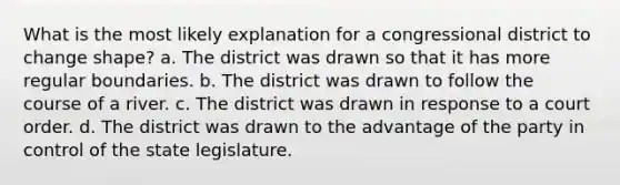 What is the most likely explanation for a congressional district to change shape? a. The district was drawn so that it has more regular boundaries. b. The district was drawn to follow the course of a river. c. The district was drawn in response to a court order. d. The district was drawn to the advantage of the party in control of the state legislature.