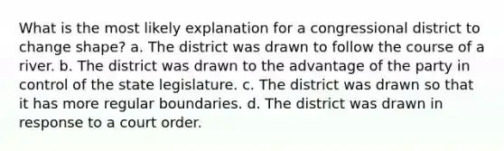 What is the most likely explanation for a congressional district to change shape? a. The district was drawn to follow the course of a river. b. The district was drawn to the advantage of the party in control of the state legislature. c. The district was drawn so that it has more regular boundaries. d. The district was drawn in response to a court order.