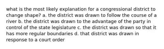 what is the most likely explanation for a congressional district to change shape? a. the district was drawn to follow the course of a river b. the district was drawn to the advantage of the party in control of the state legislature c. the district was drawn so that it has more regular boundaries d. that district was drawn in response to a court order