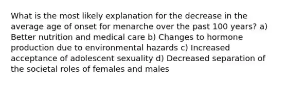 What is the most likely explanation for the decrease in the average age of onset for menarche over the past 100 years? a) Better nutrition and medical care b) Changes to hormone production due to environmental hazards c) Increased acceptance of adolescent sexuality d) Decreased separation of the societal roles of females and males