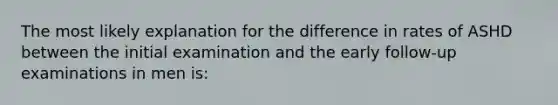 The most likely explanation for the difference in rates of ASHD between the initial examination and the early follow-up examinations in men is: