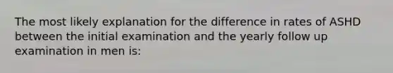 The most likely explanation for the difference in rates of ASHD between the initial examination and the yearly follow up examination in men is: