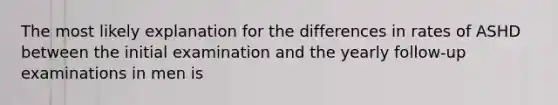 The most likely explanation for the differences in rates of ASHD between the initial examination and the yearly follow-up examinations in men is