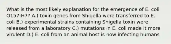 What is the most likely explanation for the emergence of E. coli O157:H7? A.) toxin genes from Shigella were transferred to E. coli B.) experimental strains containing Shigella toxin were released from a laboratory C.) mutations in E. coli made it more virulent D.) E. coli from an animal host is now infecting humans