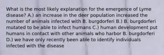 What is the most likely explanation for the emergence of Lyme disease? A.) an increase in the deer population increased the number of animals infected with B. burgdorferi B.) B. burgdorferi mutated to be able to infect humans C.) human development put humans in contact with other animals who harbor B. burgdorferi D.) we have only recently been able to identify individuals infected with the disease