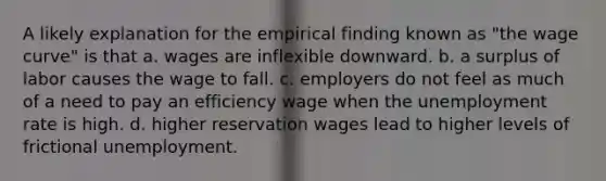 A likely explanation for the empirical finding known as "the wage curve" is that a. wages are inflexible downward. b. a surplus of labor causes the wage to fall. c. employers do not feel as much of a need to pay an efficiency wage when the <a href='https://www.questionai.com/knowledge/kh7PJ5HsOk-unemployment-rate' class='anchor-knowledge'>unemployment rate</a> is high. d. higher reservation wages lead to higher levels of frictional unemployment.