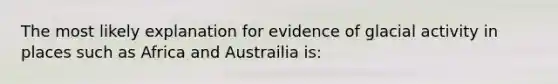 The most likely explanation for evidence of glacial activity in places such as Africa and Austrailia is: