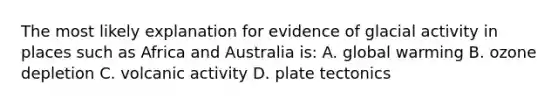 The most likely explanation for evidence of glacial activity in places such as Africa and Australia is: A. global warming B. ozone depletion C. volcanic activity D. plate tectonics