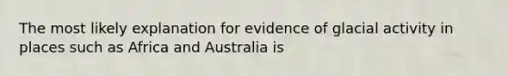 The most likely explanation for evidence of glacial activity in places such as Africa and Australia is