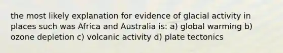 the most likely explanation for evidence of glacial activity in places such was Africa and Australia is: a) global warming b) ozone depletion c) volcanic activity d) plate tectonics