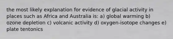 the most likely explanation for evidence of glacial activity in places such as Africa and Australia is: a) global warming b) ozone depletion c) volcanic activity d) oxygen-isotope changes e) plate tentonics