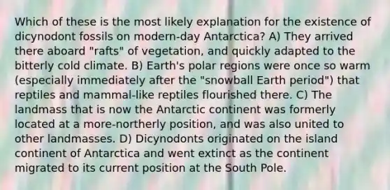 Which of these is the most likely explanation for the existence of dicynodont fossils on modern-day Antarctica? A) They arrived there aboard "rafts" of vegetation, and quickly adapted to the bitterly cold climate. B) Earth's polar regions were once so warm (especially immediately after the "snowball Earth period") that reptiles and mammal-like reptiles flourished there. C) The landmass that is now the Antarctic continent was formerly located at a more-northerly position, and was also united to other landmasses. D) Dicynodonts originated on the island continent of Antarctica and went extinct as the continent migrated to its current position at the South Pole.