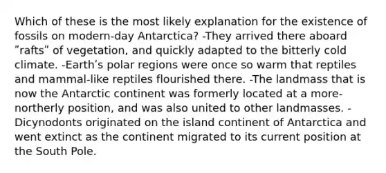 Which of these is the most likely explanation for the existence of fossils on modern-day Antarctica? -They arrived there aboard ʺraftsʺ of vegetation, and quickly adapted to the bitterly cold climate. -Earthʹs polar regions were once so warm that reptiles and mammal-like reptiles flourished there. -The landmass that is now the Antarctic continent was formerly located at a more-northerly position, and was also united to other landmasses. -Dicynodonts originated on the island continent of Antarctica and went extinct as the continent migrated to its current position at the South Pole.