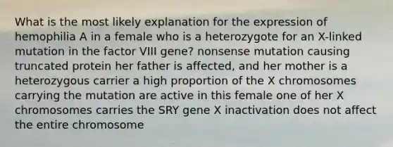 What is the most likely explanation for the expression of hemophilia A in a female who is a heterozygote for an X-linked mutation in the factor VIII gene? nonsense mutation causing truncated protein her father is affected, and her mother is a heterozygous carrier a high proportion of the X chromosomes carrying the mutation are active in this female one of her X chromosomes carries the SRY gene X inactivation does not affect the entire chromosome