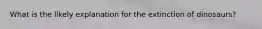 What is the likely explanation for the extinction of dinosaurs?