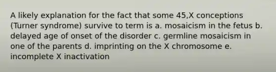 A likely explanation for the fact that some 45,X conceptions (Turner syndrome) survive to term is a. mosaicism in the fetus b. delayed age of onset of the disorder c. germline mosaicism in one of the parents d. imprinting on the X chromosome e. incomplete X inactivation