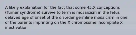 A likely explanation for the fact that some 45,X conceptions (Turner syndrome) survive to term is mosaicism in the fetus delayed age of onset of the disorder germline mosaicism in one of the parents imprinting on the X chromosome incomplete X inactivation