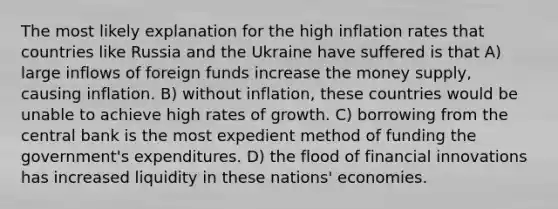 The most likely explanation for the high inflation rates that countries like Russia and the Ukraine have suffered is that A) large inflows of foreign funds increase the money supply, causing inflation. B) without inflation, these countries would be unable to achieve high rates of growth. C) borrowing from the central bank is the most expedient method of funding the government's expenditures. D) the flood of financial innovations has increased liquidity in these nations' economies.