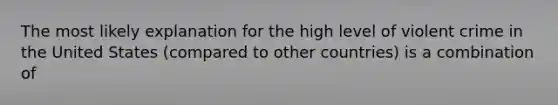 The most likely explanation for the high level of violent crime in the United States (compared to other countries) is a combination of