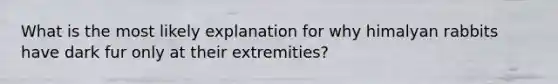 What is the most likely explanation for why himalyan rabbits have dark fur only at their extremities?