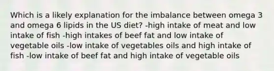 Which is a likely explanation for the imbalance between omega 3 and omega 6 lipids in the US diet? -high intake of meat and low intake of fish -high intakes of beef fat and low intake of vegetable oils -low intake of vegetables oils and high intake of fish -low intake of beef fat and high intake of vegetable oils