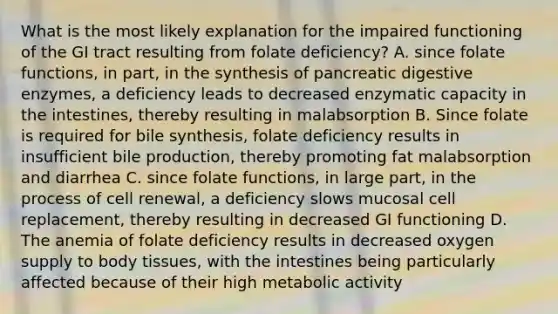 What is the most likely explanation for the impaired functioning of the GI tract resulting from folate deficiency? A. since folate functions, in part, in the synthesis of pancreatic digestive enzymes, a deficiency leads to decreased enzymatic capacity in the intestines, thereby resulting in malabsorption B. Since folate is required for bile synthesis, folate deficiency results in insufficient bile production, thereby promoting fat malabsorption and diarrhea C. since folate functions, in large part, in the process of cell renewal, a deficiency slows mucosal cell replacement, thereby resulting in decreased GI functioning D. The anemia of folate deficiency results in decreased oxygen supply to body tissues, with the intestines being particularly affected because of their high metabolic activity