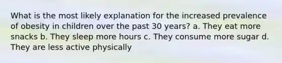 What is the most likely explanation for the increased prevalence of obesity in children over the past 30 years? a. They eat more snacks b. They sleep more hours c. They consume more sugar d. They are less active physically