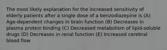 The most likely explanation for the increased sensitivity of elderly patients after a single dose of a benzodiazepine is (A) Age-dependent changes in brain function (B) Decreases in plasma protein binding (C) Decreased metabolism of lipid-soluble drugs (D) Decreases in renal function (E) Increased cerebral blood flow