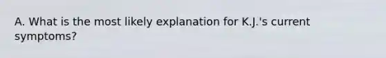 A. What is the most likely explanation for K.J.'s current symptoms?