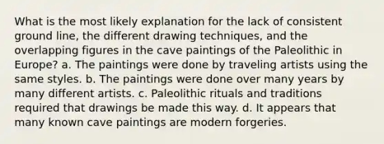 What is the most likely explanation for the lack of consistent ground line, the different drawing techniques, and the overlapping figures in the cave paintings of the Paleolithic in Europe? a. The paintings were done by traveling artists using the same styles. b. The paintings were done over many years by many different artists. c. Paleolithic rituals and traditions required that drawings be made this way. d. It appears that many known cave paintings are modern forgeries.