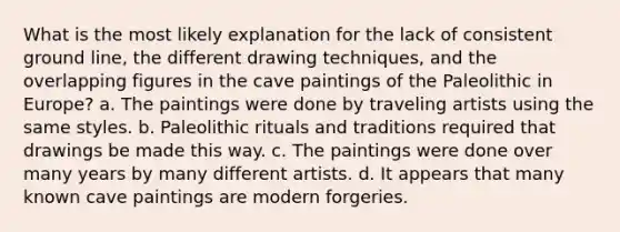 What is the most likely explanation for the lack of consistent ground line, the different drawing techniques, and the overlapping figures in the cave paintings of the Paleolithic in Europe? a. The paintings were done by traveling artists using the same styles. b. Paleolithic rituals and traditions required that drawings be made this way. c. The paintings were done over many years by many different artists. d. It appears that many known cave paintings are modern forgeries.