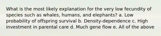 What is the most likely explanation for the very low fecundity of species such as whales, humans, and elephants? a. Low probability of offspring survival b. Density-dependence c. High investment in parental care d. Much gene flow e. All of the above