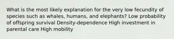 What is the most likely explanation for the very low fecundity of species such as whales, humans, and elephants? Low probability of offspring survival Density-dependence High investment in parental care High mobility