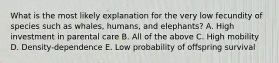 What is the most likely explanation for the very low fecundity of species such as whales, humans, and elephants? A. High investment in parental care B. All of the above C. High mobility D. Density-dependence E. Low probability of offspring survival