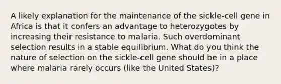 A likely explanation for the maintenance of the sickle-cell gene in Africa is that it confers an advantage to heterozygotes by increasing their resistance to malaria. Such overdominant selection results in a stable equilibrium. What do you think the nature of selection on the sickle-cell gene should be in a place where malaria rarely occurs (like the United States)?