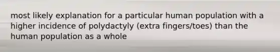 most likely explanation for a particular human population with a higher incidence of polydactyly (extra fingers/toes) than the human population as a whole