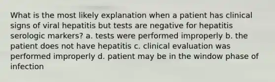 What is the most likely explanation when a patient has clinical signs of viral hepatitis but tests are negative for hepatitis serologic markers? a. tests were performed improperly b. the patient does not have hepatitis c. clinical evaluation was performed improperly d. patient may be in the window phase of infection