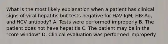 What is the most likely explanation when a patient has clinical signs of viral hepatitis but tests negative for HAV IgM, HBsAg, and HCV antibody? A. Tests were performed improperly B. The patient does not have hepatitis C. The patient may be in the "core window" D. Clinical evaluation was performed improperly