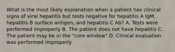 What is the most likely explanation when a patient has clinical signs of viral hepatitis but tests negative for hepatitis A IgM, hepatitis B surface antigen, and hepatitis C Ab? A. Tests were performed improperly B. The patient does not have hepatitis C. The patient may be in the "core window" D. Clinical evaluation was performed improperly