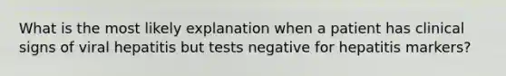 What is the most likely explanation when a patient has clinical signs of viral hepatitis but tests negative for hepatitis markers?